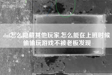 dnf怎么隐藏其他玩家,怎么能在上班时候偷偷玩游戏不被老板发现