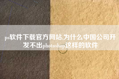 ps软件下载官方网站,为什么中国公司开发不出photoshop这样的软件