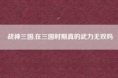 战神三国,在三国时期真的武力无双吗