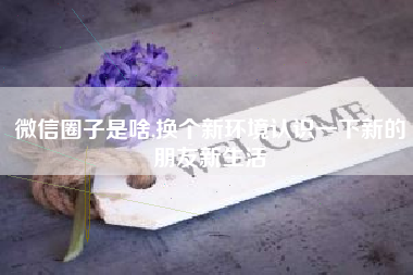 微信圈子是啥,换个新环境认识一下新的朋友新生活